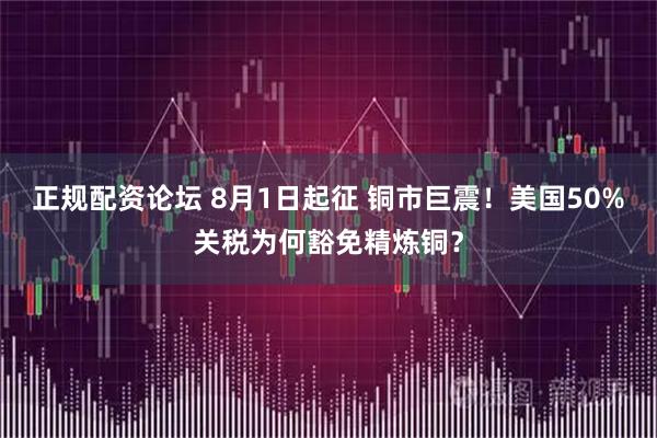 正规配资论坛 8月1日起征 铜市巨震!美国50%关税为何豁免精炼铜?