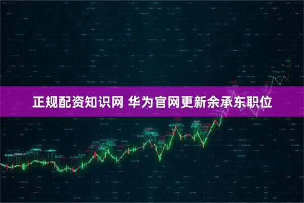 正规配资知识网 华为官网更新余承东职位